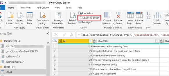 Power Query Editor 
Home 
Transform 
Add Column 
Data source 
settings 
Data Sources 
View 
Manage 
Parameters 
Parameters 
123 
12 
2 
4 
6 
7 
Tools 
Refresh 
Preview • 
Help 
New Recent Enter 
Source • Sources Data 
New Query 
eries [29] 
Parameters [4] 
Efi siteUrl 
Properties 
Advanced Editor 
Manage • 
Query 
Choose Remove 
Columns • Columns 
Manage Columns 
Keep Remove 
Rows • Rows • 
Reduce Rows 
Split 
Column 
Sort 
Table. RemoveC01umns(#"Changed Type" , {"edisonShortLink% 
Grou 
"edisc 
gamificationEnabled (FALSE) 
Efi sqlServer (.„) 
Z] sqlDatabase 
Ideas [14] 
Cl Ideas 
25 
26 
27 
28 
30 
31 
32 
123 Idea Title 
Have a recycle bin on every floor 
Keep fresh fruits in the pantry on every floor 
Introduce flexible work timing 
Consider clearing up more space for an office garden 
change expense policy 
Run a quarterly hackathon competitions 
Cycle to work scheme 